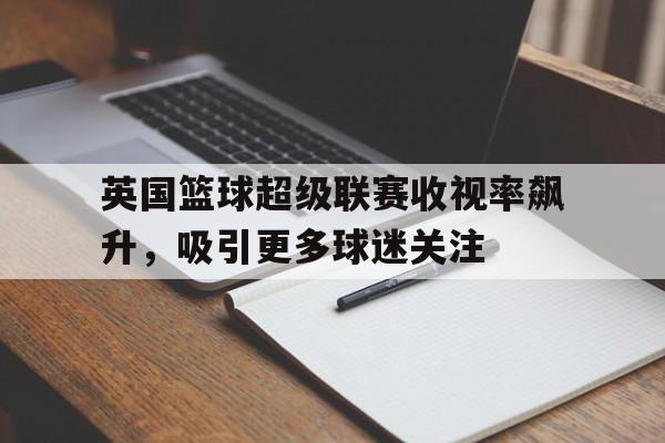 关于英国篮球超级联赛收视率飙升，吸引更多球迷关注的信息