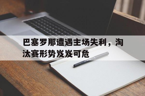 巴塞罗那遭遇主场失利，淘汰赛形势岌岌可危的简单介绍