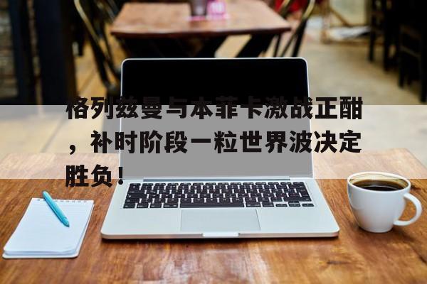 格列兹曼与本菲卡激战正酣，补时阶段一粒世界波决定胜负！