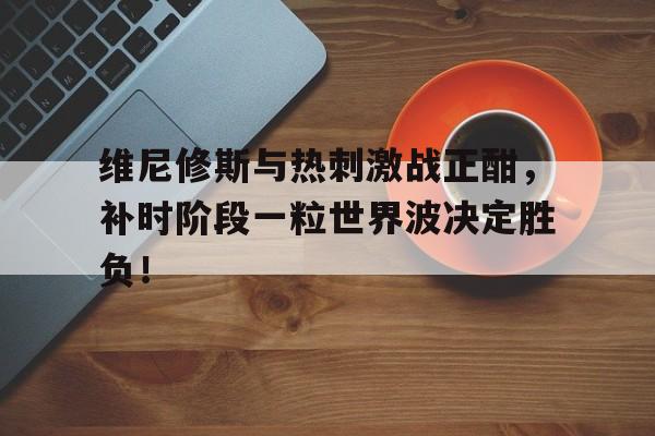 维尼修斯与热刺激战正酣,补时阶段一粒世界波决定胜负!